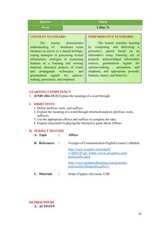 Quarter Third
Week 3 (Day 3)
LEARNING COMPETENCY
1. (EN8V-IIIc-15.3) Explain the meaning of a word through.
I. OBJECTIVES
1. Define prefixes, roots, and suffixes.
2. Explain the meaning of a word through structural analysis (prefixes, roots,
suffixes).
3. Use the appropriate affixes and suffixes to complete the idea.
4. Express enjoyment in playing the interactive game about Affixes.
II. SUBJECT MATTER
A. Topic : Affixes
B. References : Voyages of Communication English Learner’s Module
http://www.youtube.com/watch?
v=IQNs7Fvu5_Yhttp://www.esl-galaxy.com/
prefixsuffix.html
http://www.enchantedlearning.com/grammar/
prefixsuffix/fillinprefixsuffix/1/
C. Materials : Strips of paper, television, USB
III.PROCEDURE
A. ACTIVITY
45
CONTENT STANDARD:
The learner demonstrates
understanding of: Southeast Asian
literature as mirror to a shared heritage;
coping strategies in processing textual
information; strategies in examining
features of a listening and viewing
material; structural analysis of words
and propaganda techniques; and
grammatical signals for opinion-
making, persuasion, and emphasis.
PERFORMANCE STANDARD:
The learner transfers learning
by composing and delivering a
persuasive speech based on an
informative essay featuring use of
properly acknowledged information
sources, grammatical signals for
opinion-making , persuasion, and
emphasis, and appropriate prosodic
features, stance, and behavior.
 