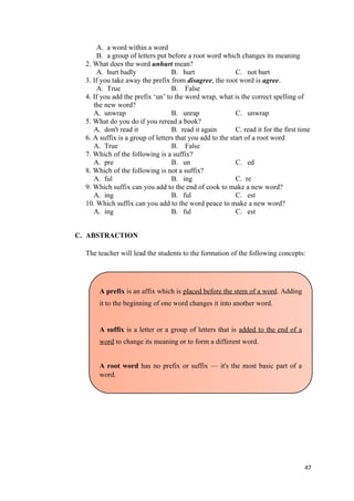 A. a word within a word
B. a group of letters put before a root word which changes its meaning
2. What does the word unhurt mean?
A. hurt badly B. hurt C. not hurt
3. If you take away the prefix from disagree, the root word is agree.
A. True B. False
4. If you add the prefix ‘un’ to the word wrap, what is the correct spelling of
the new word?
A. unwrap B. unrap C. unwrap
5. What do you do if you reread a book?
A. don't read it B. read it again C. read it for the first time
6. A suffix is a group of letters that you add to the start of a root word
A. True B. False
7. Which of the following is a suffix?
A. pre B. un C. ed
8. Which of the following is not a suffix?
A. ful B. ing C. re
9. Which suffix can you add to the end of cook to make a new word?
A. ing B. ful C. est
10. Which suffix can you add to the word peace to make a new word?
A. ing B. ful C. est
C. ABSTRACTION
The teacher will lead the students to the formation of the following concepts:
47
A prefix is an affix which is placed before the stem of a word. Adding
it to the beginning of one word changes it into another word.
A suffix is a letter or a group of letters that is added to the end of a
word to change its meaning or to form a different word.
A root word has no prefix or suffix — it's the most basic part of a
word.
 