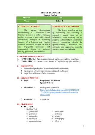 LESSON EXEMPLAR
Grade 8 English
Quarter Third
Week 1 (Day 2)
LEARNING COMPETENCIES:
1. (EN8RC-IIIa-12.1) Recognize propaganda techniques used in a given text.
2. (EN8OL-IIIa-3.11) Use the correct sounds of English during speech delivery.
I. OBJECTIVES
1. Identifies the propaganda techniques used in commercials;
2. Develops an advertisement on one propaganda technique;
3. Judge the truthfulness of advertisements.
II. SUBJECT MATTER
A. Topic : Propaganda Techniques
Speech Delivery
B. References : Propaganda Techniques
https://www.linkedin.com/pulse/20140815205902-
57567806-7-propaganda-techniques-all-students-
should-learn
C. Material/s : Video Clip
III. PROCEDURE
A. ACTIVITY
1. Spelling Test
a. generalities k. bandwagon
b. patriotism l. glittering
c. emphasize m. praise
d. technique n. photography
e. communication o. effective
4
CONTENT STANDARD:
The learner demonstrates
understanding of: Southeast Asian
literature as mirror to a shared heritage;
coping strategies in processing textual
information; strategies in examining
features of a listening and viewing
material; structural analysis of words
and propaganda techniques; and
grammatical signals for opinion-
making, persuasion, and emphasis.
PERFORMANCE STANDARD:
The learner transfers learning
by composing and delivering a
persuasive speech based on an
informative essay featuring use of
properly acknowledged information
sources, grammatical signals for
opinion-making , persuasion, and
emphasis, and appropriate prosodic
features, stance, and behavior.
 