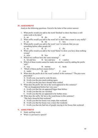 IV.ASSESSMENT
Analyze the following questions. Encircle the letter of the correct answer.
1. What prefix would you add to the word 'finished' to show that there is still
some work to be done?
A. un B. dis C. mis
2. What suffix would you add to the word 'air' to show that a room is very stuffy?
A. ed B. ful C. less
3. What prefix would you add to the word 'view' to indicate that you see
something before other people do?
A. un B. re C. dis
4. What suffix would you add to the word 'blame' to show you have done nothing
wrong?
A. ness B. less C. ed
5. Which two suffixes have the same meaning?
A. ful and less B. less and ness C. s and es
6. Which of these words cannot be made into another word by adding the prefix
'sub'?
A. way B. marine C. book
7. Which of these prefixes means below?
A. under B. pre C. over
8. What does the prefix do to the word 'cooked' in this sentence? “The pies were
precooked.”
A. It tells you, you need to cook the pies.
B. It tells you the pies need cooking again.
C. It tells you the pies have already been cooked.
9. What does the prefix 'dis' do to the word appeared in this sentence?
“The cat disappeared before her very eyes.”
A. It tells you that the cat appeared bigger than before.
B. It tells you that the cat vanished.
C. It tells you that the act appeared to be further away.
10. What does the suffix 'ful' do to the word house in this sentence?
“She had a houseful that weekend.”
A. It tells you that her house was empty that weekend.
B. It tells you that her house was a mess that weekend.
C. It tells you that she had lots of people staying in her house that weekend.
V. ASSIGNMENT
 Study spelling words
 What is a persuasive speech?
49
 