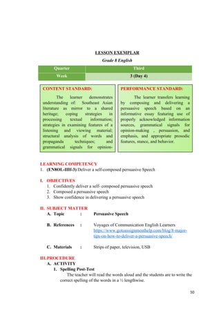 LESSON EXEMPLAR
Grade 8 English
Quarter Third
Week 3 (Day 4)
LEARNING COMPETENCY
1. (EN8OL-IIIf-3) Deliver a self-composed persuasive Speech
I. OBJECTIVES
1. Confidently deliver a self- composed persuasive speech
2. Composed a persuasive speech
3. Show confidence in delivering a persuasive speech
II. SUBJECT MATTER
A. Topic : Persuasive Speech
B. References : Voyages of Communication English Learners
https://www.gotoassignmenthelp.com/blog/8-major-
tips-on-how-to-deliver-a-persuasive-speech/
C. Materials : Strips of paper, television, USB
III.PROCEDURE
A. ACTIVITY
1. Spelling Post-Test
The teacher will read the words aloud and the students are to write the
correct spelling of the words in a ½ lengthwise.
50
CONTENT STANDARD:
The learner demonstrates
understanding of: Southeast Asian
literature as mirror to a shared
heritage; coping strategies in
processing textual information;
strategies in examining features of a
listening and viewing material;
structural analysis of words and
propaganda techniques; and
grammatical signals for opinion-
making, persuasion, and emphasis.
PERFORMANCE STANDARD:
The learner transfers learning
by composing and delivering a
persuasive speech based on an
informative essay featuring use of
properly acknowledged information
sources, grammatical signals for
opinion-making , persuasion, and
emphasis, and appropriate prosodic
features, stance, and behavior.
 