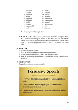 k. inevitable k. astray
l. fleeting l. fragrant
m. transitory m. savory
n. amass n. tenacity
o. insatiable o. phenomena
p. utilitarian p. contentment
q. exploit q. abound
r. rampant r. ignoramuses
s. inexhaustible s. bare
t. wallow t. adequate
 Checking will follow right after.
2. GROUP ACTIVITY: Choose your favorite product/s- shampoo, shoes,
etc. Advertise it/them to your friends so that they, too, will subscribe to
it/them. Make sure to promote it/them. Make sure to promote it/them in two
ways: (1.) by using propaganda device/s , and (2.) By telling the whole
truth.
B. ANALYSIS
1. What is persuasive speech?
2. Why do writers and speakers use propaganda gimmicks?
3. What responsibilities do newspapers have for their readers?
4. How do recognizing propaganda devices make you a better consumer and
a student?
C. ABSTRACTION
Deepen discussion on persuasive speech.
51
 