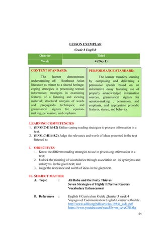 LESSON EXEMPLAR
Grade 8 English
Quarter Third
Week 4 (Day 1)
LEARNING COMPETENCIES
1. (EN8RC-IIId-12) Utilize coping reading strategies to process information in a
text.
2. (EN8LC-IIId-8.2) Judge the relevance and worth of ideas presented in the text
listened to.
I. OBJECTIVES
1. Know the different reading strategies to use in processing information in a
text;
2. Unlock the meaning of vocabularies through association on its synonyms and
antonyms in the given text; and
3. Judge the relevance and worth of ideas in the given text.
II. SUBJECT MATTER
A. Topic : Ali Baba and the Forty Thieves
Seven Strategies of Highly Effective Readers
Vocabulary Enhancement
B. References : English 8 Curriculum Guide ,Quarter 3 week 4
Voyages of Communication English Learner’s Module
http://www.adlit.org/pdfs/articles/19844_aid1.pdf
https://www.youtube.com/watch?v=m_scvcCPBMg
54
CONTENT STANDARD:
The learner demonstrates
understanding of: Southeast Asian
literature as mirror to a shared heritage;
coping strategies in processing textual
information; strategies in examining
features of a listening and viewing
material; structural analysis of words
and propaganda techniques; and
grammatical signals for opinion-
making, persuasion, and emphasis.
PERFORMANCE STANDARD:
The learner transfers learning
by composing and delivering a
persuasive speech based on an
informative essay featuring use of
properly acknowledged information
sources, grammatical signals for
opinion-making , persuasion, and
emphasis, and appropriate prosodic
features, stance, and behavior.
 