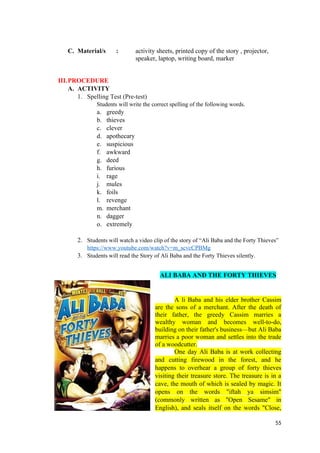 C. Material/s : activity sheets, printed copy of the story , projector,
speaker, laptop, writing board, marker
III.PROCEDURE
A. ACTIVITY
1. Spelling Test (Pre-test)
Students will write the correct spelling of the following words.
a. greedy
b. thieves
c. clever
d. apothecary
e. suspicious
f. awkward
g. deed
h. furious
i. rage
j. mules
k. foils
l. revenge
m. merchant
n. dagger
o. extremely
2. Students will watch a video clip of the story of “Ali Baba and the Forty Thieves”
https://www.youtube.com/watch?v=m_scvcCPBMg
3. Students will read the Story of Ali Baba and the Forty Thieves silently.
ALI BABA AND THE FORTY THIEVES
A li Baba and his elder brother Cassim
are the sons of a merchant. After the death of
their father, the greedy Cassim marries a
wealthy woman and becomes well-to-do,
building on their father's business—but Ali Baba
marries a poor woman and settles into the trade
of a woodcutter.
One day Ali Baba is at work collecting
and cutting firewood in the forest, and he
happens to overhear a group of forty thieves
visiting their treasure store. The treasure is in a
cave, the mouth of which is sealed by magic. It
opens on the words "iftah ya simsim"
(commonly written as "Open Sesame" in
English), and seals itself on the words "Close,
55
 