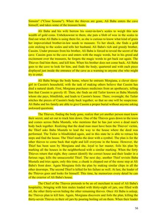 Simsim" ("Close Sesame"). When the thieves are gone, Ali Baba enters the cave
himself, and takes some of the treasure home.
Ali Baba and his wife borrow his sister-in-law's scales to weigh this new
wealth of gold coins. Unbeknownst to them, she puts a blob of wax in the scales to
find out what Ali Baba is using them for, as she is curious to know what kind of grain
her impoverished brother-in-law needs to measure. To her shock, she finds a gold
coin sticking to the scales and tells her husband, Ali Baba's rich and greedy brother,
Cassim. Under pressure from his brother, Ali Baba is forced to reveal the secret of the
cave. Cassim goes to the cave and enters with the magic words, but in his greed and
excitement over the treasures, he forgets the magic words to get back out again. The
Thieves find him there, and kill him. When his brother does not come back, Ali Baba
goes to the cave to look for him, and finds the body, quartered and with each piece
displayed just inside the entrance of the cave as a warning to anyone else who might
try to enter.
Ali Baba brings the body home, where he entrusts Morgiana, a clever slave-
girl in Cassim's household, with the task of making others believe that Cassim has
died a natural death. First, Morgiana purchases medicines from an apothecary, telling
him that Cassim is gravely ill. Then, she finds an old Tailor known as Baba Mustafa
whom she pays, blindfolds, and leads to Cassim's house. There, overnight, the Tailor
stitches the pieces of Cassim's body back together, so that no one will be suspicious.
Ali Baba and his family are able to give Cassim a proper burial without anyone asking
awkward questions.
The Thieves, finding the body gone, realize that yet another person must know
their secret, and set out to track him down. One of the Thieves goes down to the town
and comes across Baba Mustafa, who mentions that he has just sewn a dead man's
body back together. Realizing that the dead man must have been the Thieves' victim,
the Thief asks Baba Mustafa to lead the way to the house where the deed was
performed. The Tailor is blindfolded again, and in this state he is able to retrace his
steps and find the house. The Thief marks the door with a symbol. The plan is for the
other thieves to come back that night and kill everyone in the house. However, the
Thief has been seen by Morgiana and she, loyal to her master, foils his plan by
marking all the houses in the neighborhood with a similar marking. When the forty
Thieves return that night, they cannot identify the correct house and their leader in a
furious rage, kills the unsuccessful Thief. The next day, another Thief revisits Baba
Mustafa and tries again, only this time, a chunk is chipped out of the stone step at Ali
Baba's front door. Again Morgiana foils the plan by making similar chips in all the
other doorsteps. The second Thief is killed for his failure as well. At last, the leader of
the Thieves goes and looks for himself. This time, he memorizes every detail he can
of the exterior of Ali Baba's house.
The Chief of the Thieves pretends to be an oil merchant in need of Ali Baba's
hospitality, bringing with him mules loaded with thirty-eight oil jars, one filled with
oil, the other thirty-seven hiding the other remaining thieves. Once Ali Baba is asleep,
the Thieves plan to kill him. Again, Morgiana discovers and foils the plan, killing the
thirty-seven Thieves in their oil jars by pouring boiling oil on them. When their leader
56
 