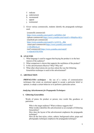 f. indicate
g. endorsement
h. recommend
i. appeal
j. testimonial
2. Given various commercials, students identify the propaganda technique
used.
(creamsilk commercial)
https://www.youtube.com/watch?v=mFSERr1-1h4
(iphone commercial) https://www.youtube.com/watch?v=0S6pHex-KCo
(macbook pro commercial)
https://www.youtube.com/watch?v=1yVF-N__JKk
(maxi-peel commercial) https://www.youtube.com/watch?
v=rXvdHavtu_E
(surf commercial) https://www.youtube.com/watch?
v=xQuAEYXUVOw
B. ANALYSIS
1. What language is used to suggest that buying the product is in the best
interest of the audience?
2. What comparison is shown that supports the usefulness of the product?
3. Is this advertisement effective? Why? Why not?
4. What other observations do you have about the way the Glittering
Generalities technique is used in this advertisement?
C. ABSTRACTION
PROPAGANDA techniques – the use of a variety of communication
techniques that create an emotional appeal to accept a particular belief or
opinion, to adopt a certain behavior or to perform a particular action.
Analyzing Advertisements for Propaganda Techniques
1. Glittering Generalities
Words of praise for product or person; nice words like goodness or
patriotism
Who is the target audience? What evidence suggests this?
What word(s) identifies this advertisement as an example of Glittering
Generalities?
How does the layout of the advertisement emphasize the propaganda
technique?
How do the font styles, colors, subtext, background colors, props and
photography techniques emphasize the propaganda technique?
5
 