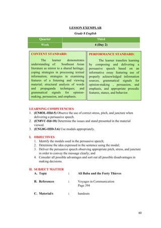 LESSON EXEMPLAR
Grade 8 English
Quarter Third
Week 4 (Day 2)
LEARNING COMPETENCIES
1. (EN8OL-IIId-5) Observe the use of correct stress, pitch, and juncture when
delivering a persuasive speech.
2. (EN8VC-IId-18) Determine the issues and stand presented in the material
viewed.
3. (ENG8G-IIID-3.6) Use modals appropriately.
I. OBJECTIVES
1. Identify the modals used in the persuasive speech;
2. Determine the idea expressed in the sentence using the modal;
3. Deliver the persuasive speech observing appropriate pitch, stress, and juncture
in order to convey the message clearly; and
4. Consider all possible advantages and sort out all possible disadvantages in
making decisions.
II. SUBJECT MATTER
A. Topic : Ali Baba and the Forty Thieves
B. References : Voyages in Communication
Page 394
C. Material/s : handouts
60
CONTENT STANDARD:
The learner demonstrates
understanding of: Southeast Asian
literature as mirror to a shared heritage;
coping strategies in processing textual
information; strategies in examining
features of a listening and viewing
material; structural analysis of words
and propaganda techniques; and
grammatical signals for opinion-
making, persuasion, and emphasis.
PERFORMANCE STANDARD:
The learner transfers learning
by composing and delivering a
persuasive speech based on an
informative essay featuring use of
properly acknowledged information
sources, grammatical signals for
opinion-making , persuasion, and
emphasis, and appropriate prosodic
features, stance, and behavior.
 