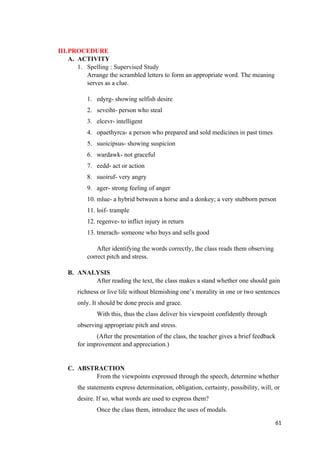 III.PROCEDURE
A. ACTIVITY
1. Spelling : Supervised Study
Arrange the scrambled letters to form an appropriate word. The meaning
serves as a clue.
1. edyrg- showing selfish desire
2. seveiht- person who steal
3. elcevr- intelligent
4. opaethyrca- a person who prepared and sold medicines in past times
5. suoicipsus- showing suspicion
6. wardawk- not graceful
7. eedd- act or action
8. suoiruf- very angry
9. ager- strong feeling of anger
10. mlue- a hybrid between a horse and a donkey; a very stubborn person
11. loif- trample
12. regenve- to inflict injury in return
13. tmerach- someone who buys and sells good
After identifying the words correctly, the class reads them observing
correct pitch and stress.
B. ANALYSIS
After reading the text, the class makes a stand whether one should gain
richness or live life without blemishing one’s morality in one or two sentences
only. It should be done precis and grace.
With this, thus the class deliver his viewpoint confidently through
observing appropriate pitch and stress.
(After the presentation of the class, the teacher gives a brief feedback
for improvement and appreciation.)
C. ABSTRACTION
From the viewpoints expressed through the speech, determine whether
the statements express determination, obligation, certainty, possibility, will, or
desire. If so, what words are used to express them?
Once the class them, introduce the uses of modals.
61
 