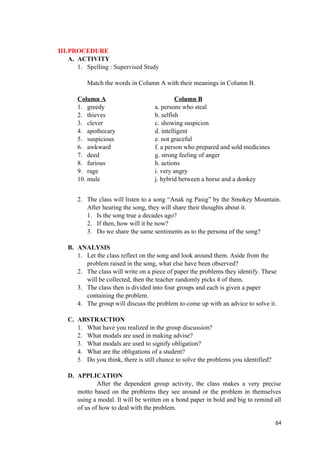 III.PROCEDURE
A. ACTIVITY
1. Spelling : Supervised Study
Match the words in Column A with their meanings in Column B.
Column A Column B
1. greedy a. persons who steal
2. thieves b. selfish
3. clever c. showing suspicion
4. apothecary d. intelligent
5. suspicious e. not graceful
6. awkward f. a person who prepared and sold medicines
7. deed g. strong feeling of anger
8. furious h. actions
9. rage i. very angry
10. mule j. hybrid between a horse and a donkey
2. The class will listen to a song “Anak ng Pasig” by the Smokey Mountain.
After hearing the song, they will share their thoughts about it.
1. Is the song true a decades ago?
2. If then, how will it be now?
3. Do we share the same sentiments as to the persona of the song?
B. ANALYSIS
1. Let the class reflect on the song and look around them. Aside from the
problem raised in the song, what else have been observed?
2. The class will write on a piece of paper the problems they identify. These
will be collected, then the teacher randomly picks 4 of them.
3. The class then is divided into four groups and each is given a paper
containing the problem.
4. The group will discuss the problem to come up with an advice to solve it.
C. ABSTRACTION
1. What have you realized in the group discussion?
2. What modals are used in making advise?
3. What modals are used to signify obligation?
4. What are the obligations of a student?
5. Do you think, there is still chance to solve the problems you identified?
D. APPLICATION
After the dependent group activity, the class makes a very precise
motto based on the problems they see around or the problem in themselves
using a modal. It will be written on a bond paper in bold and big to remind all
of us of how to deal with the problem.
64
 