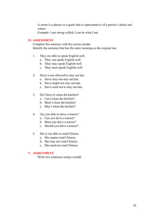 A motto is a phrase or a quote that is representative of a person’s ideals and
values.
Example: I am strong willed; I can be what I am.
IV.ASSESSMENT
Complete the sentence with the correct modal.
Identify the sentence that has the same meaning as the original one.
1. They are able to speak English well.
a. They can speak English well.
b. They may speak English well.
c. They must speak English well.
2. Steve is not allowed to stay out late.
a. Steve may not stay out late.
b. Steve might not stay out late.
c. Steve need not to stay out late.
3. Do I have to clean the kitchen?
a. Can I clean the kitchen?
b. Must I clean the kitchen?
c. May I clean the kitchen?
4. Are you able to drive a tractor?
a. Can you drive a tractor?
b. Must you drive a tractor?
c. Should you drive a tractor?
5. She is not able to read Chinese.
a. She cannot read Chinese.
b. She may not read Chinese.
c. She need not read Chinese.
V. ASSIGNMENT
Write two sentences using a modal.
65
 