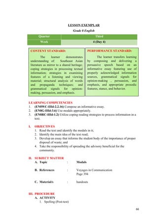 LESSON EXEMPLAR
Grade 8 English
Quarter Third
Week 4 (Day 4)
LEARNING COMPETENCIES
1. (EN8WC-IIId-2.2.16) Compose an informative essay.
2. (EN8G-IIId-3.6) Use modals appropriately.
3. (EN8RC-IIId-1.2) Utilize coping reading strategies to process information in a
text.
I. OBJECTIVES
1. Read the text and identify the modals in it;
2. Identify the main idea of the text read;
3. Develop an essay that informs the student body of the importance of proper
disposal of waste; and
4. Take the responsibility of spreading the advisory beneficial for the
community.
II. SUBJECT MATTER
A. Topic : Modals
B. References : Voyages in Communication
Page 394
C. Material/s : handouts
III. PROCEDURE
A. ACTIVITY
1. Spelling (Post-test)
66
CONTENT STANDARD:
The learner demonstrates
understanding of: Southeast Asian
literature as mirror to a shared heritage;
coping strategies in processing textual
information; strategies in examining
features of a listening and viewing
material; structural analysis of words
and propaganda techniques; and
grammatical signals for opinion-
making, persuasion, and emphasis.
PERFORMANCE STANDARD:
The learner transfers learning
by composing and delivering a
persuasive speech based on an
informative essay featuring use of
properly acknowledged information
sources, grammatical signals for
opinion-making , persuasion, and
emphasis, and appropriate prosodic
features, stance, and behavior.
 
