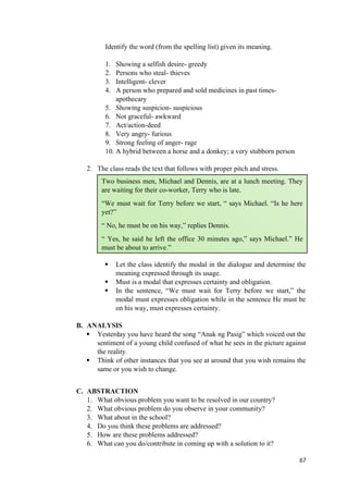 Identify the word (from the spelling list) given its meaning.
1. Showing a selfish desire- greedy
2. Persons who steal- thieves
3. Intelligent- clever
4. A person who prepared and sold medicines in past times-
apothecary
5. Showing suspicion- suspicious
6. Not graceful- awkward
7. Act/action-deed
8. Very angry- furious
9. Strong feeling of anger- rage
10. A hybrid between a horse and a donkey; a very stubborn person
2. The class reads the text that follows with proper pitch and stress.
 Let the class identify the modal in the dialogue and determine the
meaning expressed through its usage.
 Must is a modal that expresses certainty and obligation.
 In the sentence, “We must wait for Terry before we start,” the
modal must expresses obligation while in the sentence He must be
on his way, must expresses certainty.
B. ANALYSIS
 Yesterday you have heard the song “Anak ng Pasig” which voiced out the
sentiment of a young child confused of what he sees in the picture against
the reality.
 Think of other instances that you see at around that you wish remains the
same or you wish to change.
C. ABSTRACTION
1. What obvious problem you want to be resolved in our country?
2. What obvious problem do you observe in your community?
3. What about in the school?
4. Do you think these problems are addressed?
5. How are these problems addressed?
6. What can you do/contribute in coming up with a solution to it?
67
Two business men, Michael and Dennis, are at a lunch meeting. They
are waiting for their co-worker, Terry who is late.
“We must wait for Terry before we start, “ says Michael. “Is he here
yet?”
“ No, he must be on his way,” replies Dennis.
“ Yes, he said he left the office 30 minutes ago,” says Michael.” He
must be about to arrive.”
 