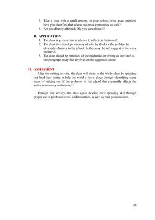 7. Take a look with a small context, in your school, what exact problem
have you identified that affects the entire community as well?
8. Are you directly affected? Did you care about it?
D. APPLICATION
1. The class is given a time of silence to reflect on the issues?
2. The class then develops an essay of what he thinks is the problem he
obviously observes in the school. In the essay, he will suggest of the ways
to cater it.
3. The class should be reminded of the mechanics in writing as they craft a
one paragraph essay that revolves on the suggested theme.
IV. ASSESSMENT
After the writing activity, the class will share to the whole class by speaking
out loud their desire to help the world a better place through identifying some
ways of making out of the problems in the school that eventually affects the
entire community and country.
Through this activity, the class again develop their speaking skill through
proper use of pitch and stress, and intonation, as well as their pronunciation.
68
 