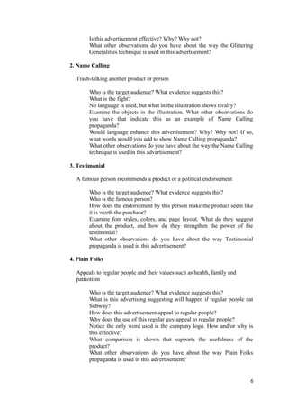 Is this advertisement effective? Why? Why not?
What other observations do you have about the way the Glittering
Generalities technique is used in this advertisement?
2. Name Calling
Trash-talking another product or person
Who is the target audience? What evidence suggests this?
What is the fight?
No language is used, but what in the illustration shows rivalry?
Examine the objects in the illustration. What other observations do
you have that indicate this as an example of Name Calling
propaganda?
Would language enhance this advertisement? Why? Why not? If so,
what words would you add to show Name Calling propaganda?
What other observations do you have about the way the Name Calling
technique is used in this advertisement?
3. Testimonial
A famous person recommends a product or a political endorsement
Who is the target audience? What evidence suggests this?
Who is the famous person?
How does the endorsement by this person make the product seem like
it is worth the purchase?
Examine font styles, colors, and page layout. What do they suggest
about the product, and how do they strengthen the power of the
testimonial?
What other observations do you have about the way Testimonial
propaganda is used in this advertisement?
4. Plain Folks
Appeals to regular people and their values such as health, family and
patriotism
Who is the target audience? What evidence suggests this?
What is this advertising suggesting will happen if regular people eat
Subway?
How does this advertisement appeal to regular people?
Why does the use of this regular guy appeal to regular people?
Notice the only word used is the company logo. How and/or why is
this effective?
What comparison is shown that supports the usefulness of the
product?
What other observations do you have about the way Plain Folks
propaganda is used in this advertisement?
6
 