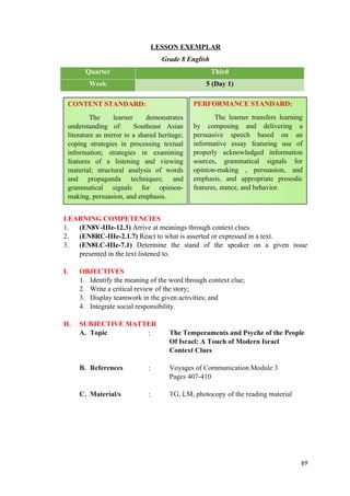 LESSON EXEMPLAR
Grade 8 English
Quarter Third
Week 5 (Day 1)
LEARNING COMPETENCIES
1. (EN8V-IIIe-12.3) Arrive at meanings through context clues.
2. (EN8RC-IIIe-2.1.7) React to what is asserted or expressed in a text.
3. (EN8LC-IIIe-7.1) Determine the stand of the speaker on a given issue
presented in the text listened to.
I. OBJECTIVES
1. Identify the meaning of the word through context clue;
2. Write a critical review of the story;
3. Display teamwork in the given activities; and
4. Integrate social responsibility.
II. SUBJECTIVE MATTER
A. Topic : The Temperaments and Psyche of the People
Of Israel: A Touch of Modern Israel
Context Clues
B. References : Voyages of Communication Module 3
Pages 407-410
C. Material/s : TG, LM, photocopy of the reading material
69
CONTENT STANDARD:
The learner demonstrates
understanding of: Southeast Asian
literature as mirror to a shared heritage;
coping strategies in processing textual
information; strategies in examining
features of a listening and viewing
material; structural analysis of words
and propaganda techniques; and
grammatical signals for opinion-
making, persuasion, and emphasis.
PERFORMANCE STANDARD:
The learner transfers learning
by composing and delivering a
persuasive speech based on an
informative essay featuring use of
properly acknowledged information
sources, grammatical signals for
opinion-making , persuasion, and
emphasis, and appropriate prosodic
features, stance, and behavior.
 