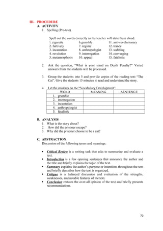 III. PROCEDURE
A. ACTIVITY
1. Spelling (Pre-test)
Spell out the words correctly as the teacher will state them aloud.
1. cigarette 6.grumble 11. anti-revolutionary
2. furtively 7. regime 12. trance
3. incantation 8. anthropologist 13. stabbing
4. revolution 9. interrogation 14. converging
5. metamorphosis 10. appeal 15. fatalistic
2. Ask the question, “What is your stand on Death Penalty?” Varied
answers from the students will be processed.
3. Group the students into 5 and provide copies of the reading text “The
Cat”. Give the students 15 minutes to read and understand the story.
4. Let the students do the “Vocabulary Development”.
WORD MEANING SENTENCE
1. grumble
2. interrogation
3. incantation
4. anthropologist
5. fatalistic
B. ANALYSIS
1. What is the story about?
2. How did the prisoner escape?
3. Why did the prisoner choose to be a cat?
C. ABSTRACTION
Discussion of the following terms and meanings:
 Critical Review is a writing task that asks to summarize and evaluate a
text.
 Introduction is a few opening sentences that announce the author and
the title and briefly explains the topic of the text.
 Summary explains the author’s purpose or intentions throughout the text
and briefly describes how the text is organized.
 Critique is a balanced discussion and evaluation of the strengths,
weaknesses, and notable features of the text.
 Conclusion restates the over-all opinion of the text and briefly presents
recommendations.
70
 