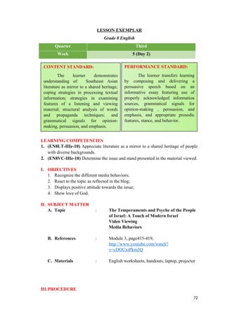LESSON EXEMPLAR
Grade 8 English
Quarter Third
Week 5 (Day 2)
LEARNING COMPETENCIES
1. (EN8LT-IIIe-10) Appreciate literature as a mirror to a shared heritage of people
with diverse backgrounds.
2. (EN8VC-IIIe-18) Determine the issue and stand presented in the material viewed.
I. OBJECTIVES
1. Recognize the different media behaviors;
2. React to the topic as reflected in the blog;
3. Displays positive attitude towards the issue;
4. Show love of God.
II. SUBJECT MATTER
A. Topic : The Temperaments and Psyche of the People
of Israel: A Touch of Modern Israel
Video Viewing
Media Behaviors
B. References : Module 3, page415-419,
http://www.youtube.com/watch?
v=cDOUxtPkm5Q
C. Materials : English worksheets, handouts, laptop, projector
III.PROCEDURE
72
CONTENT STANDARD:
The learner demonstrates
understanding of: Southeast Asian
literature as mirror to a shared heritage;
coping strategies in processing textual
information; strategies in examining
features of a listening and viewing
material; structural analysis of words
and propaganda techniques; and
grammatical signals for opinion-
making, persuasion, and emphasis.
PERFORMANCE STANDARD:
The learner transfers learning
by composing and delivering a
persuasive speech based on an
informative essay featuring use of
properly acknowledged information
sources, grammatical signals for
opinion-making , persuasion, and
emphasis, and appropriate prosodic
features, stance, and behavior.
 