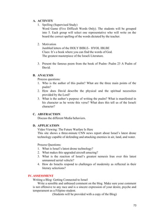 A. ACTIVITY
1. Spelling (Supervised Study)
Word Game (Five Difficult Words Only). The students will be grouped
into 5. Each group will select one representative who will write on the
board the correct spelling of the words dictated by the teacher.
2. Motivation
Jumbled letters of the HOLY BIBLE- HYOL IBLBE
Clues: It’s a book where you can find the words of God.
The greatest masterpiece of the Israeli Literature.
3. Present the famous poem from the book of Psalm- Psalm 23 A Psalm of
David.
B. ANALYSIS
Process questions:
1. Who is the author of this psalm? What are the three main points of the
psalm?
2. How does David describe the physical and the spiritual necessities
provided by the Lord?
3. What is the author’s purpose of writing the psalm? What is manifested in
his character as he wrote this verse? What does this tell us of the Israeli
character?
C. ABSTRACTION
Discuss the different Media behaviors.
D. APPLICATION
Video Viewing: The Future Warfare Is Here
This site shows a three-minute CNN news report about Israel’s latest drone
technology capable of defending and attacking enemies in air, land, and water.
Process Questions:
1. What is Israel’s latest drone technology?
2. What makes this upgraded aircraft amazing?
3. What is the reaction of Israel’s greatest nemesis Iran over this latest
unmanned aerial vehicle?
4. How do Israelis respond to challenges of modernity as reflected in their
literary selections?
IV.ASSESSMENT
Writing a Blog: Getting Connected to Israel
Write a sensible and unbiased comment on the blog. Make sure your comment
is not offensive to any race and is a sincere expression of your desire, psyche and
temperament as a Filipino student.
(Students will be provided with a copy of the Blog)
73
 