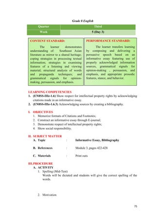 Grade 8 English
Quarter Third
Week 5 (Day 3)
LEARNING COMPETENCIES
1. (EN8SS-IIIe-1.6) Show respect for intellectual property rights by acknowledging
citations made in an informative essay.
2. (EN8SS-IIIe-1.6.3) Acknowledging sources by creating a bibliography.
I. OBJECTIVES
1. Memorize formats of Citations and Footnotes;
2. Construct an informative essay through E-journal;
3. Demonstrate respect of intellectual property rights;
4. Show social responsibility.
II. SUBJECT MATTER
A. Topic : Informative Essay, Bibliography
B. References : Module 3, pages 422-428
C. Materials : Print outs
III.PROCEDURE
A. ACTIVITY
1. Spelling (Mid-Test)
Words will be dictated and students will give the correct spelling of the
words.
2. Motivation
75
CONTENT STANDARD:
The learner demonstrates
understanding of: Southeast Asian
literature as mirror to a shared heritage;
coping strategies in processing textual
information; strategies in examining
features of a listening and viewing
material; structural analysis of words
and propaganda techniques; and
grammatical signals for opinion-
making, persuasion, and emphasis.
PERFORMANCE STANDARD:
The learner transfers learning
by composing and delivering a
persuasive speech based on an
informative essay featuring use of
properly acknowledged information
sources, grammatical signals for
opinion-making , persuasion, and
emphasis, and appropriate prosodic
features, stance, and behavior.
 