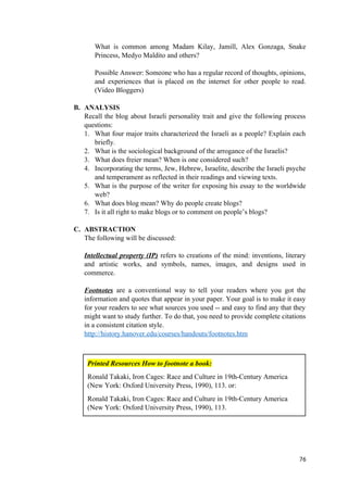 What is common among Madam Kilay, Jamill, Alex Gonzaga, Snake
Princess, Medyo Maldito and others?
Possible Answer: Someone who has a regular record of thoughts, opinions,
and experiences that is placed on the internet for other people to read.
(Video Bloggers)
B. ANALYSIS
Recall the blog about Israeli personality trait and give the following process
questions:
1. What four major traits characterized the Israeli as a people? Explain each
briefly.
2. What is the sociological background of the arrogance of the Israelis?
3. What does freier mean? When is one considered such?
4. Incorporating the terms, Jew, Hebrew, Israelite, describe the Israeli psyche
and temperament as reflected in their readings and viewing texts.
5. What is the purpose of the writer for exposing his essay to the worldwide
web?
6. What does blog mean? Why do people create blogs?
7. Is it all right to make blogs or to comment on people’s blogs?
C. ABSTRACTION
The following will be discussed:
Intellectual property (IP) refers to creations of the mind: inventions, literary
and artistic works, and symbols, names, images, and designs used in
commerce.
Footnotes are a conventional way to tell your readers where you got the
information and quotes that appear in your paper. Your goal is to make it easy
for your readers to see what sources you used -- and easy to find any that they
might want to study further. To do that, you need to provide complete citations
in a consistent citation style.
http://history.hanover.edu/courses/handouts/footnotes.htm
76
Printed Resources How to footnote a book:
Ronald Takaki, Iron Cages: Race and Culture in 19th-Century America
(New York: Oxford University Press, 1990), 113. or:
Ronald Takaki, Iron Cages: Race and Culture in 19th-Century America
(New York: Oxford University Press, 1990), 113.
 