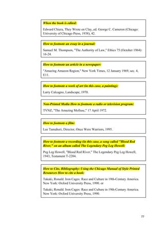 77
When the book is edited:
Edward Chiera, They Wrote on Clay, ed. George C. Cameron (Chicago:
University of Chicago Press, 1938), 42.
How to footnote an essay in a journal:
Samuel M. Thompson, "The Authority of Law," Ethics 75 (October 1964):
16-24.
How to footnote an article in a newspaper:
"Amazing Amazon Region," New York Times, 12 January 1969, sec. 4,
E11.
How to footnote a work of art (in this case, a painting):
Larry Calcagno, Landscape, 1970.
Non-Printed Media How to footnote a radio or television program:
TVNZ, "The Amazing Mollusc," 17 April 1972.
How to footnote a film:
Lee Tamahori, Director, Once Were Warriors, 1995.
How to footnote a recording (in this case, a song called "Blood Red
River," on an album called The Legendary Peg Leg Howell:
Peg Leg Howell, "Blood Red River," The Legendary Peg Leg Howell,
1943, Testament T-2204.
How to Cite, Bibliography: Using the Chicago Manual of Style Printed
Resources How to cite a book:
Takaki, Ronald. Iron Cages: Race and Culture in 19th-Century America.
New York: Oxford University Press, 1990. or
Takaki, Ronald. Iron Cages: Race and Culture in 19th-Century America.
New York: Oxford University Press, 1990.
 