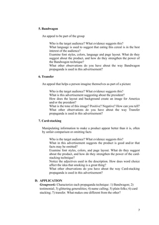 5. Bandwagon
An appeal to be part of the group
Who is the target audience? What evidence suggests this?
What language is used to suggest that eating this cereal is in the best
interest of the audience?
Examine font styles, colors, language and page layout. What do they
suggest about the product, and how do they strengthen the power of
the Bandwagon technique?
What other observations do you have about the way Bandwagon
propaganda is used in this advertisement?
6. Transfer
An appeal that helps a person imagine themselves as part of a picture
Who is the target audience? What evidence suggests this?
What is this advertisement suggesting about the president?
How does the layout and background create an image for America
and/or the president?
What is the tone of this image? Positive? Negative? How can you tell?
What other observations do you have about the way Transfer
propaganda is used in this advertisement?
7. Card-stacking
Manipulating information to make a product appear better than it is, often
by unfair comparison or omitting facts
Who is the target audience? What evidence suggests this?
What in this advertisement suggests the product is good and/or that
facts may be omitted?
Examine font styles, colors, and page layout. What do they suggest
about the product, and how do they strengthen the power of the card-
stacking technique?
Notice the adjectives used in the description. How does word choice
affect the idea that smoking is a great thing?
What other observations do you have about the way Card-stacking
propaganda is used in this advertisement?
D. APPLICATION
Groupwork: Characterize each propaganda technique: 1) Bandwagon; 2)
testimonial; 3) glittering generalities; 4) name calling; 5) plain folks; 6) card
stacking; 7) transfer. What makes one different from the other?
7
 