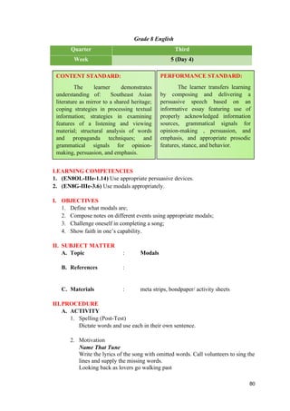 Grade 8 English
Quarter Third
Week 5 (Day 4)
LEARNING COMPETENCIES
1. (EN8OL-IIIe-1.14) Use appropriate persuasive devices.
2. (EN8G-IIIe-3.6) Use modals appropriately.
I. OBJECTIVES
1. Define what modals are;
2. Compose notes on different events using appropriate modals;
3. Challenge oneself in completing a song;
4. Show faith in one’s capability.
II. SUBJECT MATTER
A. Topic : Modals
B. References :
C. Materials : meta strips, bondpaper/ activity sheets
III.PROCEDURE
A. ACTIVITY
1. Spelling (Post-Test)
Dictate words and use each in their own sentence.
2. Motivation
Name That Tune
Write the lyrics of the song with omitted words. Call volunteers to sing the
lines and supply the missing words.
Looking back as lovers go walking past
80
CONTENT STANDARD:
The learner demonstrates
understanding of: Southeast Asian
literature as mirror to a shared heritage;
coping strategies in processing textual
information; strategies in examining
features of a listening and viewing
material; structural analysis of words
and propaganda techniques; and
grammatical signals for opinion-
making, persuasion, and emphasis.
PERFORMANCE STANDARD:
The learner transfers learning
by composing and delivering a
persuasive speech based on an
informative essay featuring use of
properly acknowledged information
sources, grammatical signals for
opinion-making , persuasion, and
emphasis, and appropriate prosodic
features, stance, and behavior.
 