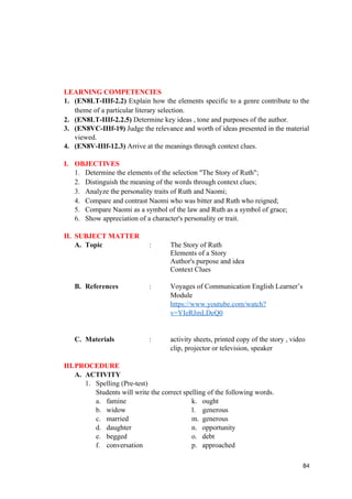 LEARNING COMPETENCIES
1. (EN8LT-IIIf-2.2) Explain how the elements specific to a genre contribute to the
theme of a particular literary selection.
2. (EN8LT-IIIf-2.2.5) Determine key ideas , tone and purposes of the author.
3. (EN8VC-IIIf-19) Judge the relevance and worth of ideas presented in the material
viewed.
4. (EN8V-IIIf-12.3) Arrive at the meanings through context clues.
I. OBJECTIVES
1. Determine the elements of the selection "The Story of Ruth";
2. Distinguish the meaning of the words through context clues;
3. Analyze the personality traits of Ruth and Naomi;
4. Compare and contrast Naomi who was bitter and Ruth who reigned;
5. Compare Naomi as a symbol of the law and Ruth as a symbol of grace;
6. Show appreciation of a character's personality or trait.
II. SUBJECT MATTER
A. Topic : The Story of Ruth
Elements of a Story
Author's purpose and idea
Context Clues
B. References : Voyages of Communication English Learner’s
Module
https://www.youtube.com/watch?
v=YIeRJmLDeQ0
C. Materials : activity sheets, printed copy of the story , video
clip, projector or television, speaker
III.PROCEDURE
A. ACTIVITY
1. Spelling (Pre-test)
Students will write the correct spelling of the following words.
a. famine k. ought
b. widow l. generous
c. married m. generous
d. daughter n. opportunity
e. begged o. debt
f. conversation p. approached
84
 
