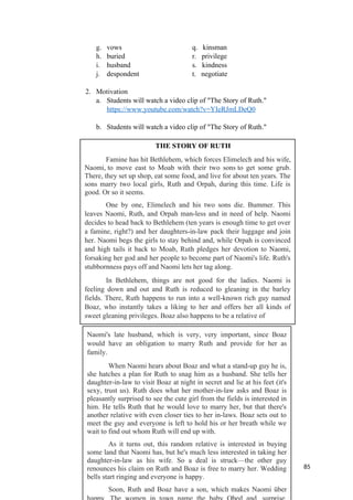 g. vows q. kinsman
h. buried r. privilege
i. husband s. kindness
j. despondent t. negotiate
2. Motivation
a. Students will watch a video clip of "The Story of Ruth."
https://www.youtube.com/watch?v=YIeRJmLDeQ0
b. Students will watch a video clip of "The Story of Ruth."
85
THE STORY OF RUTH
Famine has hit Bethlehem, which forces Elimelech and his wife,
Naomi, to move east to Moab with their two sons to get some grub.
There, they set up shop, eat some food, and live for about ten years. The
sons marry two local girls, Ruth and Orpah, during this time. Life is
good. Or so it seems.
One by one, Elimelech and his two sons die. Bummer. This
leaves Naomi, Ruth, and Orpah man-less and in need of help. Naomi
decides to head back to Bethlehem (ten years is enough time to get over
a famine, right?) and her daughters-in-law pack their luggage and join
her. Naomi begs the girls to stay behind and, while Orpah is convinced
and high tails it back to Moab, Ruth pledges her devotion to Naomi,
forsaking her god and her people to become part of Naomi's life. Ruth's
stubbornness pays off and Naomi lets her tag along.
In Bethlehem, things are not good for the ladies. Naomi is
feeling down and out and Ruth is reduced to gleaning in the barley
fields. There, Ruth happens to run into a well-known rich guy named
Boaz, who instantly takes a liking to her and offers her all kinds of
sweet gleaning privileges. Boaz also happens to be a relative of
Naomi's late husband, which is very, very important, since Boaz
would have an obligation to marry Ruth and provide for her as
family.
When Naomi hears about Boaz and what a stand-up guy he is,
she hatches a plan for Ruth to snag him as a husband. She tells her
daughter-in-law to visit Boaz at night in secret and lie at his feet (it's
sexy, trust us). Ruth does what her mother-in-law asks and Boaz is
pleasantly surprised to see the cute girl from the fields is interested in
him. He tells Ruth that he would love to marry her, but that there's
another relative with even closer ties to her in-laws. Boaz sets out to
meet the guy and everyone is left to hold his or her breath while we
wait to find out whom Ruth will end up with.
As it turns out, this random relative is interested in buying
some land that Naomi has, but he's much less interested in taking her
daughter-in-law as his wife. So a deal is struck—the other guy
renounces his claim on Ruth and Boaz is free to marry her. Wedding
bells start ringing and everyone is happy.
Soon, Ruth and Boaz have a son, which makes Naomi über
 