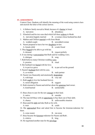 IV.ASSESSMENT
Context Clues: Students will identify the meaning of the word using context clues
and encircle the letter of the correct answer.
1. A Hebrew family moved to Moab, because of a famine in Israel.
A. starvation B. abundance
2. Elimelech and his two sons died which left three widows in Moab.
A. starvation happily married B. a woman whose husband has died
3. Mahlon and Chillion married a wife from Moab.
A. wedded couple B. unwedded woman
4. Naomi prepared to leave her two daughters-in-law.
A. female child B. a male friend
5. They begged to be able to go with her.
A. demand B. request politely
6. It was during a conversation that Ruth said for wedding vows.
A. dialogue B. song
7. Ruth believes many Christian wedding vows.
A. promise B. ritual
8. Her husband was buried with her love.
A. to put in a grave B. to put soil on the ground
9. Naomi's husband died with his sons.
A. co-worker B. male partner
10. Naomi was financially and emotionally despondent.
A. with hope B. very sad
11. Ruth ought to love her husband forever.
A. moral obligation B. suggest
12. Ruth returned to Naomi and told her about the generous land owner.
A. kind-hearted B. uncharitable
13. Boaz chose to care for the new stranger in their land.
A. native B. outsider
14. The man left Boaz with an opportunity to buy them out of their debt.
A. chance B. unfavourable situation
15. Boaz paid the debt and take Ruth as his wife.
A. trust B. credit
16. She approached Boaz and asked him to become the kinsman-redeemer for
them.
A. come nearer B. run away
17. Boaz became the kinsman-redeemer for Naomi and Ruth .
A. relative B. king
18. He negotiated another man for the privilege.
88
 