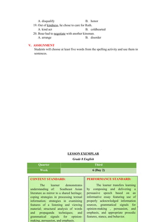 A. disqualify B. honor
19. Out of kindness, he chose to care for Ruth.
A. kind act B. coldhearted
20. Boaz had to negotiate with another kinsman.
A. arrange B. disorder
V. ASSIGNMENT
Students will choose at least five words from the spelling activity and use them in
sentences.
LESSON EXEMPLAR
Grade 8 English
Quarter Third
Week 6 (Day 2)
89
CONTENT STANDARD:
The learner demonstrates
understanding of: Southeast Asian
literature as mirror to a shared heritage;
coping strategies in processing textual
information; strategies in examining
features of a listening and viewing
material; structural analysis of words
and propaganda techniques; and
grammatical signals for opinion-
making, persuasion, and emphasis.
PERFORMANCE STANDARD:
The learner transfers learning
by composing and delivering a
persuasive speech based on an
informative essay featuring use of
properly acknowledged information
sources, grammatical signals for
opinion-making , persuasion, and
emphasis, and appropriate prosodic
features, stance, and behavior.
 