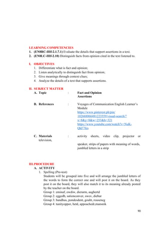LEARNING COMPETENCIES
1. (EN8RC-IIIf-2.1.7.1) Evaluate the details that support assertions in a text.
2. (EN8LC-IIIf-2.10) Distinguish facts from opinion cited in the text listened to.
I. OBJECTIVES
1. Differentiate what is fact and opinion;
2. Listen analytically to distinguish fact from opinion;
3. Give meanings through context clues;
4. Analyze the details of a text that supports assertions.
II. SUBJECT MATTER
A. Topic : Fact and Opinion
Assertions
B. References : Voyages of Communication English Learner’s
Module
https://www.pinterest.ph/pin/
102668066481223559/visual-search/?
x=8&y=8&w=253&h=321
https://www.youtube.com/watch?v=NuK-
QkF7fes
C. Materials : activity sheets, video clip, projector or
television,
speaker, strips of papers with meaning of words,
jumbled letters in a strip
III.PROCEDURE
A. ACTIVITY
1. Spelling (Pre-test)
Students will be grouped into five and will arrange the jumbled letters of
the words to form the correct one and will post it on the board. As they
post it on the board, they will also match it to its meaning already posted
by the teacher on the board.
Group 1: eminaf, owdiw, dierarm, aughertd
Group 2: eggedb, sationconver, swov, diebur
Group 3: bandhus, pondesdent, gouht, rouseneg
Group 4: tunityoppor, betd, appoachedr,mansnik
90
 