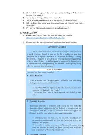 1. What is fact and opinion based on your understanding and observation
from the first activity?
2. How can you distinguish fact from opinion?
3. How is it important to know how to distinguish fact from opinion?
4. Did you know that some assertions could make an opinion look like a
factual one?
5. Why do you think assertions support factual statements?
C. ABSTRACTION
1. Students will watch a video clip on what is fact and opinion.
https://www.youtube.com/watch?v=NuK-QkF7fes
2. Students will also have a discussion on assertions with the teacher.
92
Definition of Assertion
When someone makes a statement investing his strong belief in
it, as if it is true, though it may not be, he is making an assertion.
Assertion is a stylistic approach or technique involving a strong
declaration, a forceful or confident and positive statement regarding a
belief or a fact. Often, it is without proof or any support. Its purpose is
to express ideas or feelings directly, for instance, “I have put my every
effort to complete this task today.”
Types of Assertion
Assertion has four types, including:
1. Basic Assertion
It is a simple and straightforward statement for expressing
feelings, opinions, and beliefs such as:
- “I wish I could have expressed this idea earlier, because now
someone else has taken the credit.”
- “Excuse me, first I want to finish my work, then I shall go with
you.”
2. Emphatic Assertion
It conveys sympathy to someone, and usually has two parts: the
first encompasses recognition of the feelings or situations of the
other person, and the second is a statement that shows support for
the other person’s viewpoint, feelings, or rights such as:
- “I understand you are busy, and me too, but it is difficult for
me to finish this project on my own. So, I want you to help me
complete this project.”
- “I know this is making you angry and frustrated because you
have not gotten a response yet. But I can help you by giving
you an estimate of how long it might take.”
 