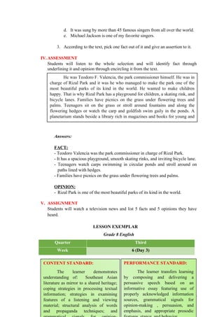 d. It was sung by more than 45 famous singers from all over the world.
e. Michael Jackson is one of my favorite singers.
3. According to the text, pick one fact out of it and give an assertion to it.
IV.ASSESSMENT
Students will listen to the whole selection and will identify fact through
underlining it and opinion through encircling it from the text.
Answers:
FACT:
- Teodoro Valencia was the park commissioner in charge of Rizal Park.
- It has a spacious playground, smooth skating rinks, and inviting bicycle lane.
- Teenagers watch carps swimming in circular ponds and stroll around on
paths lined with hedges.
- Families have picnics on the grass under flowering trees and palms.
OPINION:
- Rizal Park is one of the most beautiful parks of its kind in the world.
V. ASSIGNMENT
Students will watch a television news and list 5 facts and 5 opinions they have
heard.
LESSON EXEMPLAR
Grade 8 English
Quarter Third
Week 6 (Day 3)
94
He was Teodoro F. Valencia, the park commissioner himself. He was in
charge of Rizal Park and it was he who managed to make the park one of the
most beautiful parks of its kind in the world. He wanted to make children
happy. That is why Rizal Park has a playground for children, a skating rink, and
bicycle lanes. Families have picnics on the grass under flowering trees and
palms. Teenagers sit on the grass or stroll around fountains and along the
flowering hedges or watch the carp and goldfish swim gaily in the ponds. A
planetarium stands beside a library rich in magazines and books for young and
old.
CONTENT STANDARD:
The learner demonstrates
understanding of: Southeast Asian
literature as mirror to a shared heritage;
coping strategies in processing textual
information; strategies in examining
features of a listening and viewing
material; structural analysis of words
and propaganda techniques; and
PERFORMANCE STANDARD:
The learner transfers learning
by composing and delivering a
persuasive speech based on an
informative essay featuring use of
properly acknowledged information
sources, grammatical signals for
opinion-making , persuasion, and
emphasis, and appropriate prosodic
 