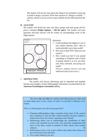 The terms cite and refer (or citations and referencing) are often used
to same thing since to cite a piece of work is to provide a reference to its
source.
Why is a bibliography and referencing important?
Preparing bibliographies helps researches keep track of the sources
they consulted or cited for their written material and gives readers a
framework of how the writers’ arguments were formed.
Referencing allows you to acknowledge the contribution of other
writers and researcher in your work. Any university assignments that
draw on the ideas, words or research of other writers must contain
citations.
Referencing is also a way to give credit to the writers from whom you
have borrowed words and ideas.
Give credit whenever you use:
The teacher will ask the class about the things to be included or must put
in mind in doing a research. Write their answers to “things to include…”
column, and do a survey on how many students do the following from the
list.
B. ANALYSIS
The teacher will divide the class into three groups and each group will be
given a handout (Fidget Spinner – Fill the spin!). The teacher will raise
questions and their answers will be written on corresponding circle of the
fidget spinner.
Questions:
1. Could anything bad happen to you if
you copied someone else’s idea or
words and didn’t give them credit?
2. How does it help YOU when you cite
sources?
3. How would you feel if you posted
something in Facebook and a bunch
of people shared it as if it was their
own witty comment, not giving you
credit?
(Process students answers and add
additional input if necessary.)
C. ABSTRACTION
The teacher will discuss referencing and its important and standard
formats and examples of basic bibliographic information recommended by the
American Psychological Association (APA).
96
 