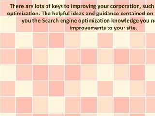 There are lots of keys to improving your corporation, such
optimization. The helpful ideas and guidance contained on t
     you the Search engine optimization knowledge you ne
                          improvements to your site.
 