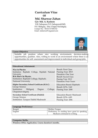 Curriculum Vitae
Of
Md. Sharwar Zahan
C/o- Md. A. Kashem
Vill: Sahapara P.O: Sahapara(6342)
P.S: Shibganj, Dist: Chapai Nawabganj
Contact No: +88-01737496742
Email: msharwar91@gmail.com
Career Objective
Suitable job position where nice working environment, decision-making
opportunities, qualities. Also, willing to work in an environment where there is an
opportunities for self- assessment and improvement in individual and group jobs.
Educational Attainment:
M.sc in Physics
Institution: Rajshahi College, Rajshahi National
University
B.Sc Hon's In Physics
Institution: Rajshahi College, Rajshahi.
National University
Result: First Class
Passing Year: 2013
Duration: One Year
Result: Secend Class
Passing Year: 2012
Duration: Four Years
Higher Secondary School Certificate (H.S.C)
Group: Science
Institution: Shibganj Degree College,
Chapainawabganj.
Education Board: Rajshahi
Result: GPA- 3.60
Passing Year: 2008
Secondary School Certificate (Dakhil)
Group: Science
Institution: Tarapur Dakhil Madrasah
Education Board: Madrasah
Result: GPA- 4.83
Passing Year: 2006
Language Proficiency:
Bengali Mother Tongue
English Proficiency in reading have good & speaking
Medium command in writing
Computer Skills:
Windows Office Application. Course duration 6 months.
 