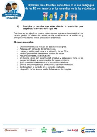 iii) Principios y desafíos que debe abordar la educación para
adaptarse a la sociedad del siglo XXI.
Con base en los ejercicios previos, construya una aproximación conceptual que
permita perfilar 10 claves educativas para la implementación de tendencias y
enfoques innovadores en sus prácticas de enseñanza:
10 claves esenciales.
o Emprendimiento para realizar las actividades asignas.
o Actualización constante del conocimiento.
o Liderazgo institucional frente a la utilización de las TIC´s
o Interdisciplinariedad de docentes y áreas del saber.
o Activar la competitividad estudiantil.
o El docente debe ser experimental, creativo y actualizado frente a las
nuevas tecnologías y conocimientos del mundo moderno.
o Aulas creativas e innovadoras a la educación tradicional.
o Énfasis a las competencias productivas y del mercado laboral.
o Contextualizar el currículo en el contexto empleado.
o Integración de las áreas a través de las nuevas tecnologías.
 