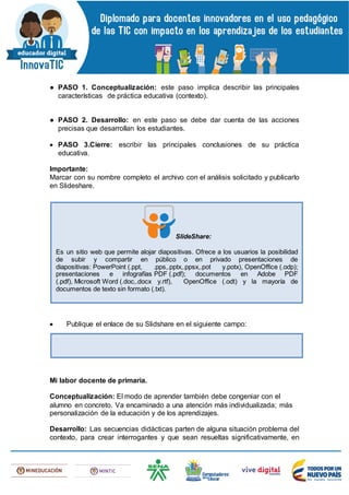 ● PASO 1. Conceptualización: este paso implica describir las principales
características de práctica educativa (contexto).
● PASO 2. Desarrollo: en este paso se debe dar cuenta de las acciones
precisas que desarrollan los estudiantes.
 PASO 3.Cierre: escribir las principales conclusiones de su práctica
educativa.
Importante:
Marcar con su nombre completo el archivo con el análisis solicitado y publicarlo
en Slideshare.
 Publique el enlace de su Slidshare en el siguiente campo:
Mi labor docente de primaria.
Conceptualización: El modo de aprender también debe congeniar con el
alumno en concreto. Va encaminado a una atención más individualizada; más
personalización de la educación y de los aprendizajes.
Desarrollo: Las secuencias didácticas parten de alguna situación problema del
contexto, para crear interrogantes y que sean resueltas significativamente, en
SlideShare:
Es un sitio web que permite alojar diapositivas. Ofrece a los usuarios la posibilidad
de subir y compartir en público o en privado presentaciones de
diapositivas: PowerPoint (.ppt, .pps,.pptx,.ppsx,.pot y.potx), OpenOffice (.odp);
presentaciones e infografías PDF (.pdf); documentos en Adobe PDF
(.pdf), Microsoft Word (.doc,.docx y.rtf), OpenOffice (.odt) y la mayoría de
documentos de texto sin formato (.txt).
 