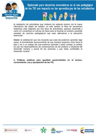 la realización de actividades que involucre los saberes previos con la nueva
información del objeto de estudio, en este sentido la línea de secuencias
didácticas está integrada por tres tipos de actividades: apertura, desarrollo y
cierre sin convertirse en camisa de fuera para el docente al contrario posibilita
variedad de caminos pedagógicos que sean alternativos a la educación
tradicional.
Cierre: la satisfacción que nos recuerda que cada día podemos aprender algo
nuevo, el reconfortante reconocimiento de que siempre podemos mirar hacia al
lado y ver a un colega del cual podemos aprender y pedir consejo, la certeza
de que nos desempeñamos las consecuencias de ser profesor y creadores del
desarrollo humano y social de las personas y que estas contribullan al
desarrollo mundial.
ii. Políticas públicas para igualdad oportunidades en el acceso,
conocimiento, uso y apropiación de las TIC.
 