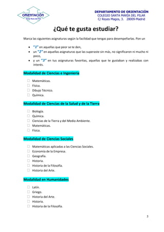 DEPARTAMENTO DE ORIENTACIÓN
COLEGIO SANTA MARÍA DEL PILAR
C/ Reyes Magos, 3. 28009-Madrid
5
¿Qué te gusta estudiar?
Marca las siguientes asignaturas según la facilidad que tengas para desempeñarlas. Pon un
“1” en aquellas que peor se te den,
un “2” en aquellas asignaturas que las superaste sin más, no significaron ni mucho ni
poco,
y un “3” en tus asignaturas favoritas, aquellas que te gustaban y realizabas con
interés.
Modalidad de Ciencias e Ingeniería
Matemáticas.
Física.
Dibujo Técnico.
Química.
Modalidad de Ciencias de la Salud y de la Tierra
Biología.
Química.
Ciencias de la Tierra y del Medio Ambiente.
Matemáticas.
Física.
Modalidad de Ciencias Sociales
Matemáticas aplicadas a las Ciencias Sociales.
Economía de la Empresa.
Geografía.
Historia.
Historia de la Filosofía.
Historia del Arte.
Modalidad en Humanidades
Latín.
Griego.
Historia del Arte.
Historia.
Historia de la Filosofía.
 