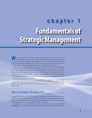 chapter 1    Fundamentals of Strategic Management 1
1
c h a p t e r 1
Fundamentalsof
StrategicManagement
What do Circuit City, Washington Mutual, Saab, Blockbuster, and Borders have in
common? All of these recognized companies filed for bankruptcy during the past
several years. While the situation surrounding each firm is different, all of them failed to
meet various strategic challenges. Put another way, organizations typically do not succeed
or fail randomly. Some plan, prepare, and execute more effectively than others.
Today’s business world is global, Internet-driven, and obsessed with speed. The challenges
it creates for strategic managers are often complex, ambiguous, and unstructured. Add to this
the incessant allegations of top management wrongdoings, economic stagnation, and increas-
ing executive compensation, and it is easy to see why firm leaders are under great pressure to
respond to strategic problems quickly, decisively, and responsibly. Indeed, the need for effec-
tive strategic management has never been more pronounced. This text presents a framework
for addressing today’s strategic challenges.
This chapter introduces the notion of strategic management, highlights its importance, and
presents a five-step process for strategically analyzing an organization. The remaining chapters
expand on the various steps in the process with special emphasis on their application to ongo-
ing enterprises.
What Is Strategic Management?_________________
Organizations exist for a purpose. The mission is articulated in a broadly defined but enduring
statement of purpose that identifies the scope of an organization’s operations and its offerings to
affected groups and entities. Most organizations of a significant size or stature have developed a
formal mission statement, a concept discussed further in Chapter 5.
Strategy refers to top management’s plans to develop and sustain competitive
advantage—a state whereby a firm’s successful strategies cannot be easily duplicated by its
1
 