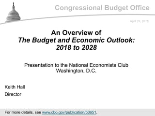 Congressional Budget Office
Presentation to the National Economists Club
Washington, D.C.
April 26, 2018
Keith Hall
Director
An Overview of
The Budget and Economic Outlook:
2018 to 2028
For more details, see www.cbo.gov/publication/53651.
 