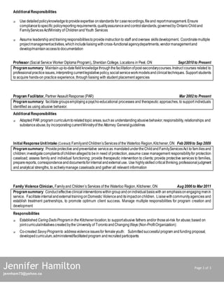 Additional Responsibilities
 Use detailedpolicyknowledgetoprovideexpertise onstandards for caserecordings,fileand reportmanagement.Ensure
compliancetospecific policyreportingrequirements,qualityassuranceandcontrolstandards,governedby OntarioChildand
FamilyServicesAct/Ministry of ChildrenandYouth Services
 Assume leadershipandtrainingresponsibilitiestoprovideinstructionto staff andoversee skillsdevelopment. Coordinatemultiple
projectmanagementactivities,whichincludeliaisingwithcross-functionalagencydepartments,vendormanagementand
develop/maintainaccesstodocumentation
Professor (Social Service Worker Diploma Program), Sheridan College, Locations in Peel, ON Sept2010to Present
Programsummary: Maintainup-to-datefieldknowledgethroughthefacilitationofpost-secondarycourses.Instruct courses related to
professionalpracticeissues,interpretingcurrentlegislativepolicy,socialserviceworkmodelsandclinicaltechniques. Support students
to acquire hands-on practice experience, through liaising with student placement agencies
Program Facilitator, Partner Assault Response (PAR) Mar 2002to Present
Programsummary: facilitate groupsemployinga psycho-educational processes and therapeutic approaches, to support individuals
identified as using abusive behavior.
Additional Responsibilities
 Adapted PAR program curriculumtorelatedtopic areas,suchas understandingabusivebehavior,responsibility, relationships and
substanceabuse,by incorporatingcurrentMinistryof the Attorney Generalguidelines
Initial ResponseUnitIntake (Contract) FamilyandChildren’sServicesof the Waterloo Region,Kitchener,ON Feb 2009to Sep 2009
Programsummary: Provide protective andpreventative serviceas mandatedundertheChildandFamilyServicesAct to familiesand
children;investigate complaintsofchildrenallegedtobein need of protection, assume case management responsibilityfor protection
caseload; assess family and individual functioning; provide therapeutic intervention to clients; provide protective services to families,
preparereports, correspondenceanddocumentsforinternalandexternaluse. Use highlyskilled criticalthinking,professionaljudgment
and analytical strengths, to activelymanage caseloads and gather all relevant information
Family Violence Clinician, Familyand Children’s Services of the Waterloo Region, Kitchener, ON Aug 2006to Mar2011
Programsummary: Conducteffectiveclinicalinterventions within groupand onindividualbasiswith an emphasisonengagingmenin
service. Facilitate internalandexternaltrainingonDomestic Violenceanditsimpactonchildren. Liaisewithcommunityagencies and
establish treatment partnerships, to promote optimum client success. Manage multiple responsibilities for program creation and
development
Responsibilities
 Established CaringDadsProgramin the Kitchenerlocation,to supportabusive fathers and/or thoseat-risk for abuse;based on
jointcurricula/initiativescreated bythe University of TorontoandChangingWays (Non-ProfitOrganization):
 Co-created SavvyProgramto addressviolenceissuesfor femaleyouth: Submittedsuccessful program andfunding proposal,
developedcurriculum,administered/facilitatedprogram andrecruited participants
Jennifer Hamilton Page 3 of 3
jennham73@yahoo.ca
 