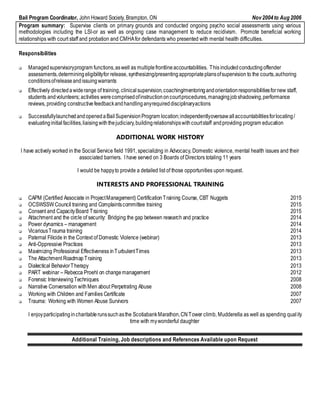 Bail Program Coordinator, John Howard Society, Brampton, ON Nov2004to Aug 2006
Program summary: Supervise clients on primary grounds and conducted ongoing psycho social assessments using various
methodologies including the LSI-or as well as ongoing case management to reduce recidivism. Promote beneficial working
relationships with court staff and probation and CMHAfor defendants who presented with mental health difficulties.
Responsibilities
 Managedsupervisoryprogram functions,aswell as multiplefrontlineaccountabilities. This includedconductingoffender
assessments,determiningeligibilityfor release, synthesizing/presentingappropriateplansofsupervision to the courts,authoring
conditionsofreleaseandissuingwarrants
 Effectively directedawiderange of training,clinical supervision,coaching/mentoringandorientationresponsibilitiesfornew staff,
students andvolunteers; activities werecomprisedofinstructiononcourtprocedures,managingjobshadowing,performance
reviews, providing constructivefeedbackandhandlinganyrequireddisciplinaryactions
 SuccessfullylaunchedandopenedaBailSupervisionProgram location;independentlyoversawallaccountabilitiesforlocating/
evaluatinginitialfacilities,liaisingwiththejudiciary,buildingrelationshipswithcourtstaff andproviding program education
ADDITIONAL WORK HISTORY
I have actively worked in the Social Service field 1991, specializing in Advocacy, Domestic violence, mental health issues and their
associated barriers. I have served on 3 Boards of Directors totaling 11 years
I would be happyto provide a detailed list of those opportunities upon request.
INTERESTS AND PROFESSIONAL TRAINING
 CAPM (Certified Associate in ProjectManagement) CertificationTraining Course, CBT Nuggets 2015
 OCSWSSW Council training and Complaintscommittee training 2015
 Consent and CapacityBoard Training 2015
 Attachment and the circle of security: Bridging the gap between research and practice 2014
 Power dynamics – management 2014
 VicariousTrauma training 2014
 Paternal Filicide in the Context of Domestic Violence (webinar) 2013
 Anti-Oppressive Practices 2013
 Maximizing Professional Effectiveness inTurbulentTimes 2013
 The Attachment RoadmapTraining 2013
 Dialectical BehaviorTherapy 2013
 PART webinar – Rebecca Proehl on changemanagement 2012
 Forensic InterviewingTechniques 2008
 Narrative Conversation withMen about Perpetrating Abuse 2008
 Working with Children and Families Certificate 2007
 Trauma: Working with Women Abuse Survivors 2007
I enjoyparticipatingincharitablerunssuchasthe ScotiabankMarathon,CNTower climb, Mudderella as well as spending quality
time with mywonderful daughter
Additional Training, Job descriptions and References Available upon Request
 