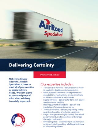 Delivering Certainty
www.airroad.com.au
Our expertise includes:
> 	 Time sensitive deliveries – deliveries can be made
to meet strict deadlines or time constraints
 	 Roll outs/backs – deliveries can be planned and
executed to be made within a precise time-frame
to allow co-ordination at various sites
 	 Fragile deliveries – deliveries for items that require
special care and handling
 	 Heavy equipment installations – delivery and
installation of equipment over 300 kg
 	 Technical deliveries – delivery, unpacking, setting
up and configuration of technical equipment
 	 Project management – highly trained, Specialised
personnel conduct site inspections and manage
the project end-to-end
 	 Reverse logistics – coordinated pick ups from your
customer including packing, labelling and delivery
to a forwarding address
Not every delivery
is routine. AirRoad
Specialised is there to
meet all of your sensitive
or special delivery
needs. We want clients
to have total peace of
mind when a delivery
is crucially important.
 