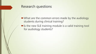 Research questions
What are the common errors made by the audiology
students during clinical training?
Is the new SLE training module is a valid training tool
for audiology students?
 