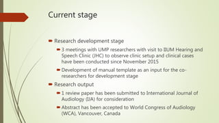 Current stage
 Research development stage
3 meetings with UMP researchers with visit to IIUM Hearing and
Speech Clinic (JHC) to observe clinic setup and clinical cases
have been conducted since November 2015
Development of manual template as an input for the co-
researchers for development stage
 Research output
1 review paper has been submitted to International Journal of
Audiology (IJA) for consideration
Abstract has been accepted to World Congress of Audiology
(WCA), Vancouver, Canada
 