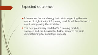 Expected outcomes
 Information from audiology instructors regarding the new
model of high-fidelity SLE training module will be obtained to
assist in improving the simulator.
 The new preliminary model of SLE training module is
validated and can be used for further research for basic
clinical training for audiology students.
 
