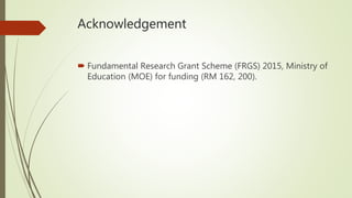 Acknowledgement
 Fundamental Research Grant Scheme (FRGS) 2015, Ministry of
Education (MOE) for funding (RM 162, 200).
 